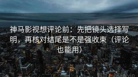 神马影视想评论前：先把镜头选择写明，再核对结尾是不是强收束（评论也能用）