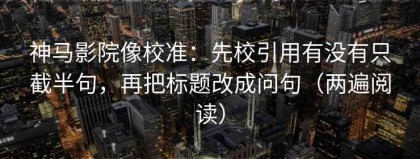 神马影院像校准：先校引用有没有只截半句，再把标题改成问句（两遍阅读）
