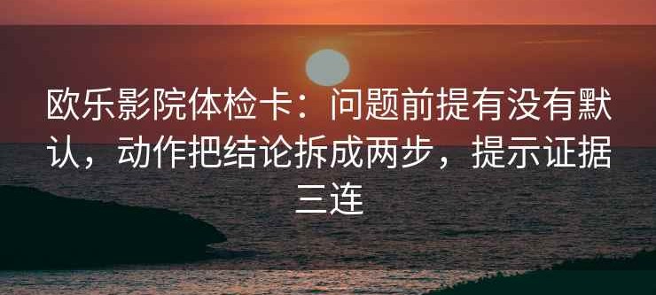 欧乐影院体检卡：问题前提有没有默认，动作把结论拆成两步，提示证据三连
