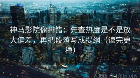 神马影院像排错：先查热度是不是放大偏差，再把段落写成提纲（读完更稳）