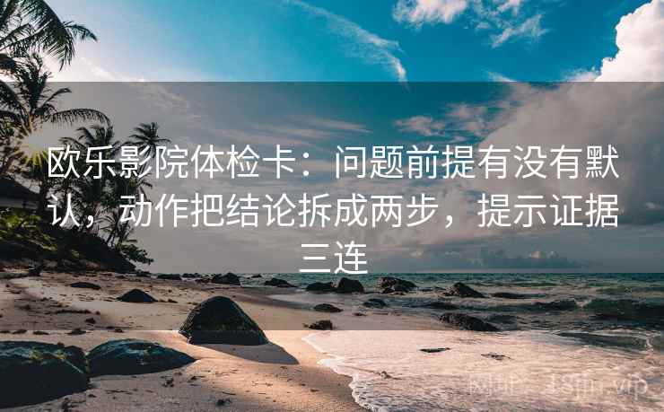 欧乐影院体检卡:问题前提有没有默认,动作把结论拆成两步,提示证据三连 欧乐影院体检卡:问题前提有没有默认,动作把结论拆成两步,提示证据三连