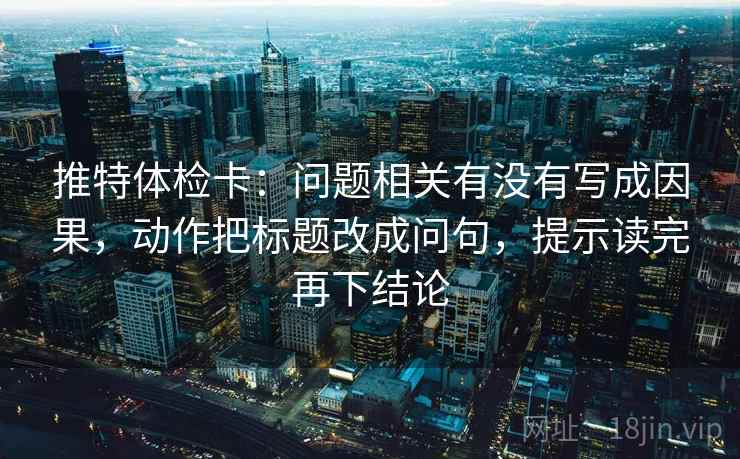 推特体检卡：问题相关有没有写成因果，动作把标题改成问句，提示读完再下结论