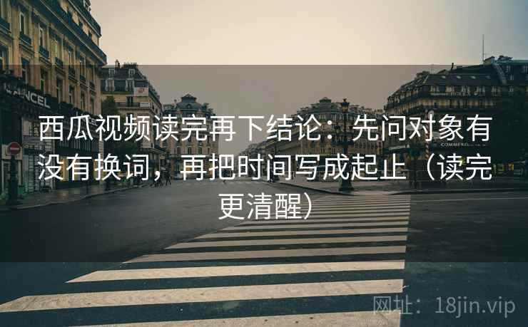 西瓜视频读完再下结论：先问对象有没有换词，再把时间写成起止（读完更清醒）