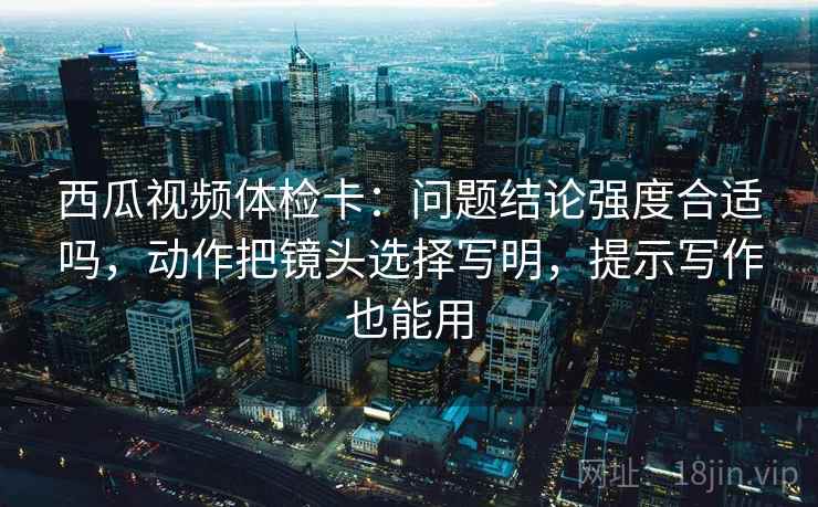 西瓜视频体检卡:问题结论强度合适吗,动作把镜头选择写明,提示写作也能用 西瓜视频体检卡:问题结论强度合适吗,动作把镜头选择写明,提示写作也能用