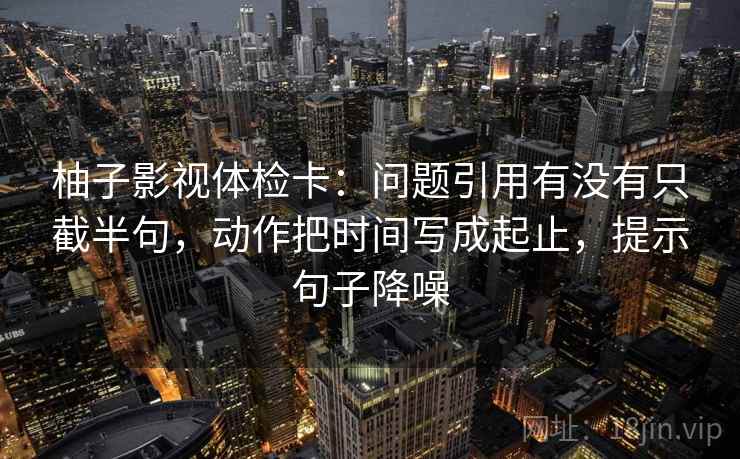 柚子影视体检卡:问题引用有没有只截半句,动作把时间写成起止,提示句子降噪 柚子影视体检卡:问题引用有没有只截半句,动作把时间写成起止,提示句子降噪