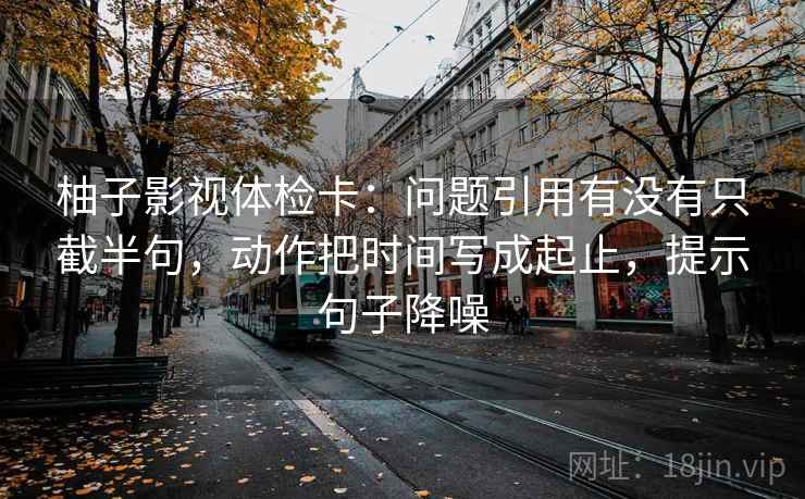 柚子影视体检卡:问题引用有没有只截半句,动作把时间写成起止,提示句子降噪 柚子影视体检卡:问题引用有没有只截半句,动作把时间写成起止,提示句子降噪