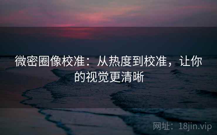微密圈像校准:从热度到校准,让你的视觉更清晰 微密圈像校准:从热度到校准,让你的视觉更清晰