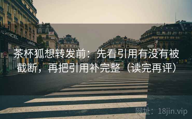 茶杯狐想转发前:先看引用有没有被截断,再把引用补完整(读完再评) 茶杯狐想转发前:先看引用有没有被截断,再把引用补完整(读完再评)