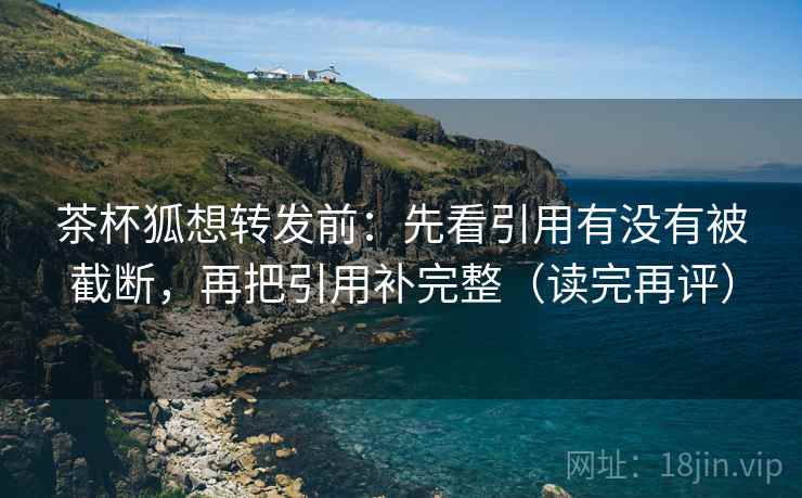 茶杯狐想转发前:先看引用有没有被截断,再把引用补完整(读完再评) 茶杯狐想转发前:先看引用有没有被截断,再把引用补完整(读完再评)