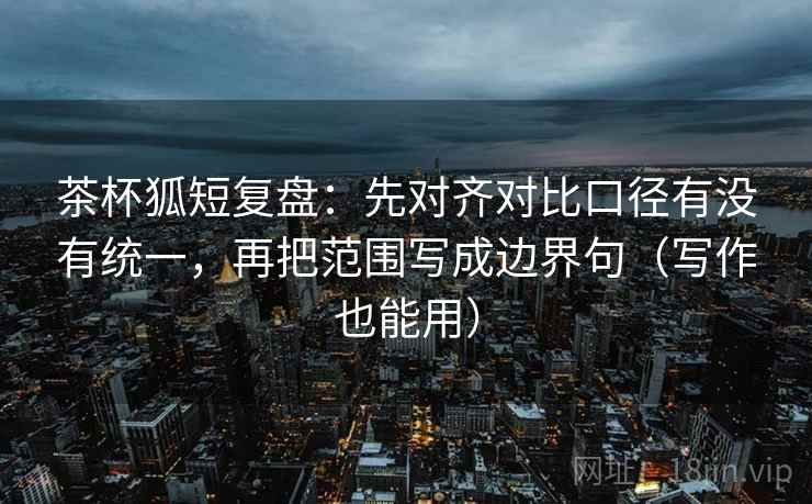 茶杯狐短复盘：先对齐对比口径有没有统一，再把范围写成边界句（写作也能用）