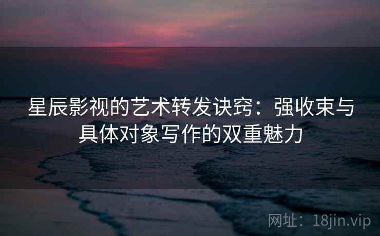 星辰影视的艺术转发诀窍:强收束与具体对象写作的双重魅力 星辰影视的艺术转发诀窍:强收束与具体对象写作的双重魅力