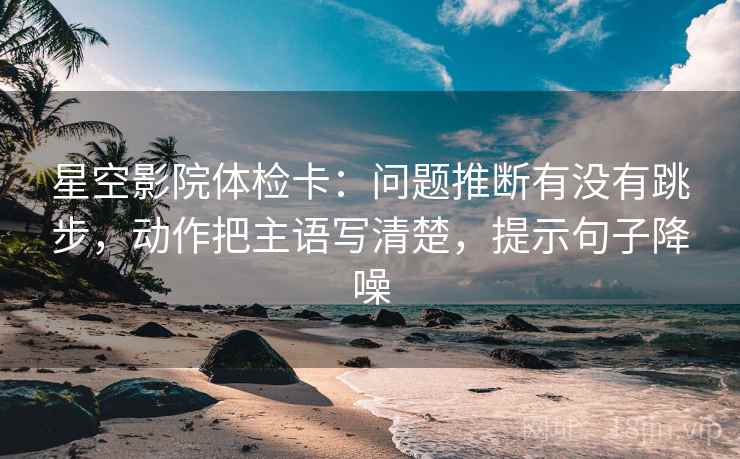 星空影院体检卡:问题推断有没有跳步,动作把主语写清楚,提示句子降噪 星空影院体检卡:问题推断有没有跳步,动作把主语写清楚,提示句子降噪