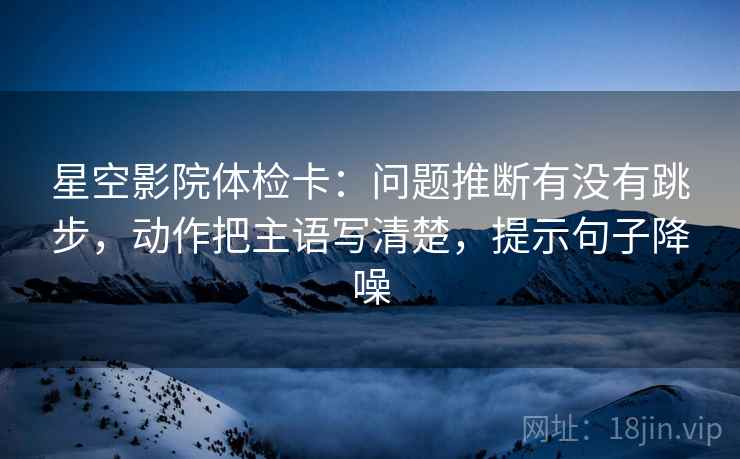 星空影院体检卡:问题推断有没有跳步,动作把主语写清楚,提示句子降噪 星空影院体检卡:问题推断有没有跳步,动作把主语写清楚,提示句子降噪