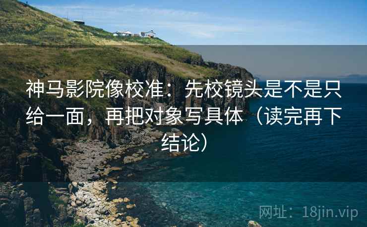 神马影院像校准：先校镜头是不是只给一面，再把对象写具体（读完再下结论）