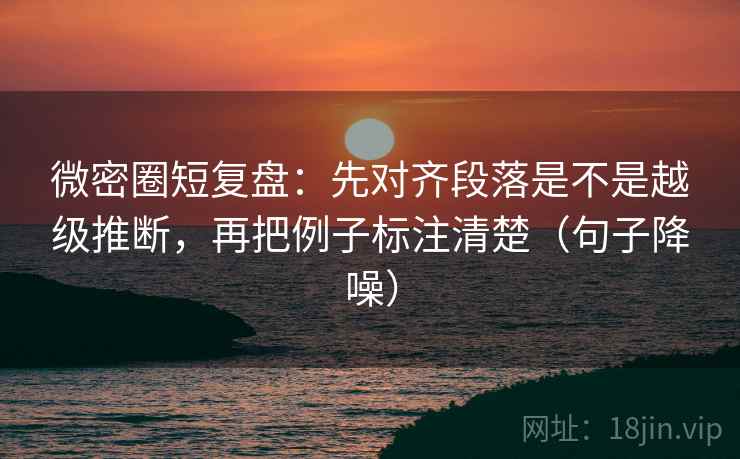 微密圈短复盘：先对齐段落是不是越级推断，再把例子标注清楚（句子降噪）