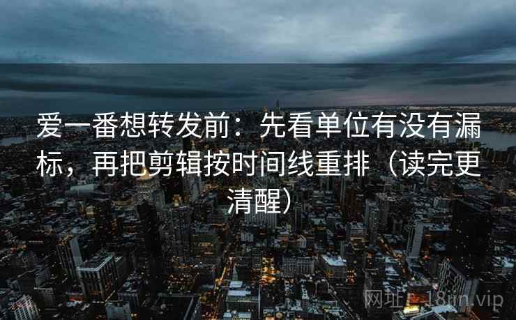 爱一番想转发前:先看单位有没有漏标,再把剪辑按时间线重排(读完更清醒) 爱一番想转发前:先看单位有没有漏标,再把剪辑按时间线重排(读完更清醒)
