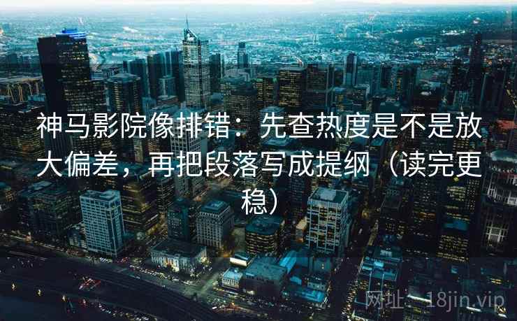 神马影院像排错：先查热度是不是放大偏差，再把段落写成提纲（读完更稳）